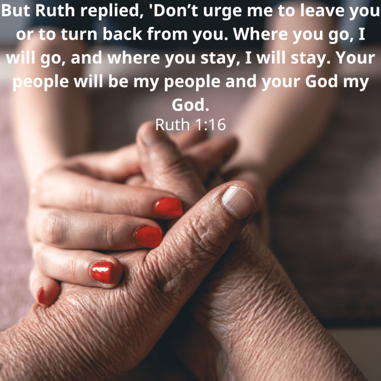 But Ruth replied, 'Don’t urge me to leave you or to turn back from you. Where you go, I will go, and where you stay, I will stay. Your people will be my people and your God my God.